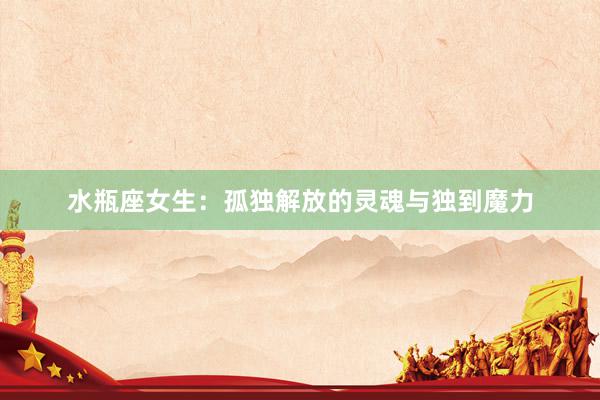 水瓶座女生：孤独解放的灵魂与独到魔力
