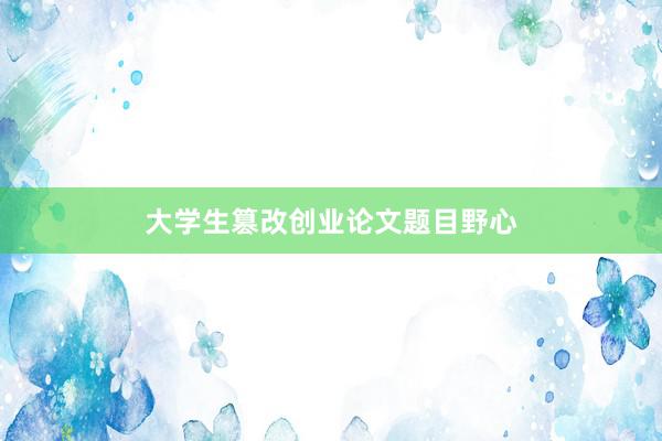 大学生篡改创业论文题目野心