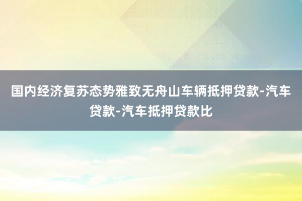 国内经济复苏态势雅致无舟山车辆抵押贷款-汽车贷款-汽车抵押贷款比